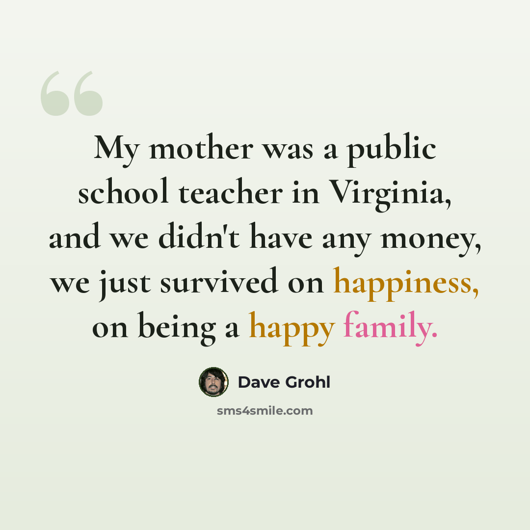 “My mother was a public school teacher in Virginia, and we didn't have any money, we just survived on happiness, on being a happy family.” quote by Dave Grohl