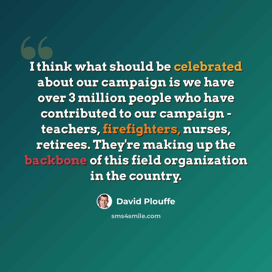 “I think what should be celebrated about our campaign is we have over 3 million people who have contributed to our campaign - teachers, firefighters, nurses, retirees. They're making up the backbone of this field organization in the country.” quote by David Plouffe