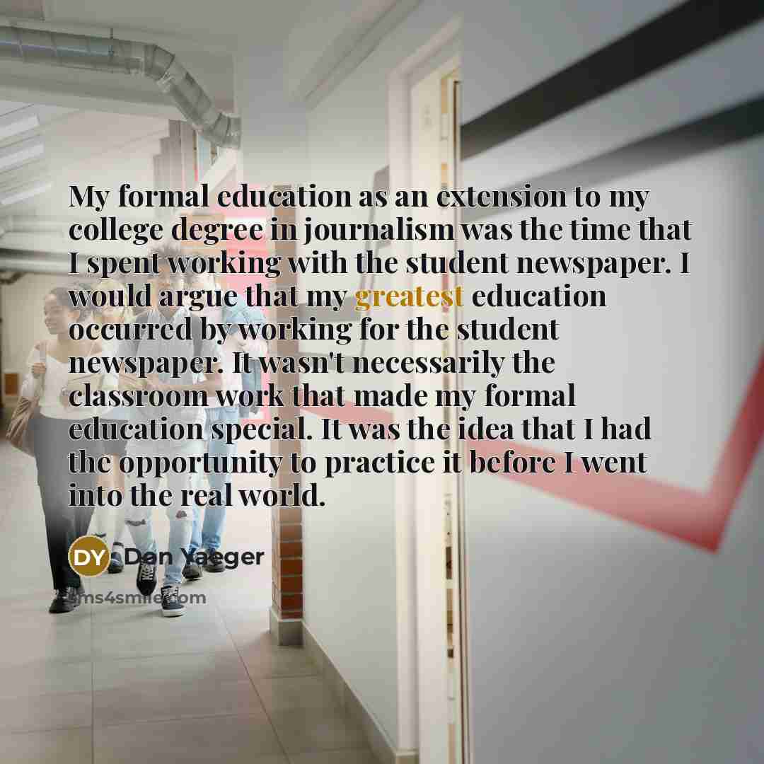 “My formal education as an extension to my college degree in journalism was the time that I spent working with the student newspaper. I would argue that my greatest education occurred by working for the student newspaper. It wasn't necessarily the classroom work that made my formal education…” quote by Don Yaeger