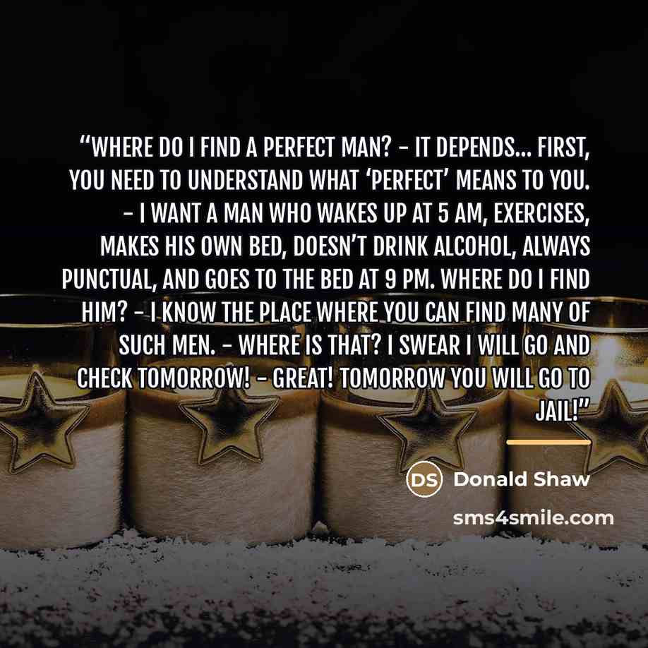 “Where do I find a perfect man? - It depends… First, you need to understand what ‘PERFECT’ means to you. - I want a man who wakes up at 5 am, exercises, makes his own bed, doesn’t drink alcohol, always punctual, and goes to the bed at 9 pm. Where do I find him? - I know the place where you can find…” quote by Donald Shaw