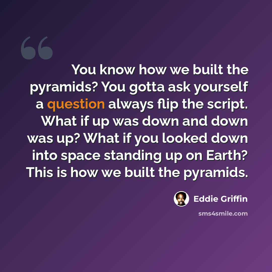 “You know how we built the pyramids? You gotta ask yourself a question always flip the script. What if up was down and down was up? What if you looked down into space standing up on Earth? This is how we built the pyramids.” quote by Eddie Griffin