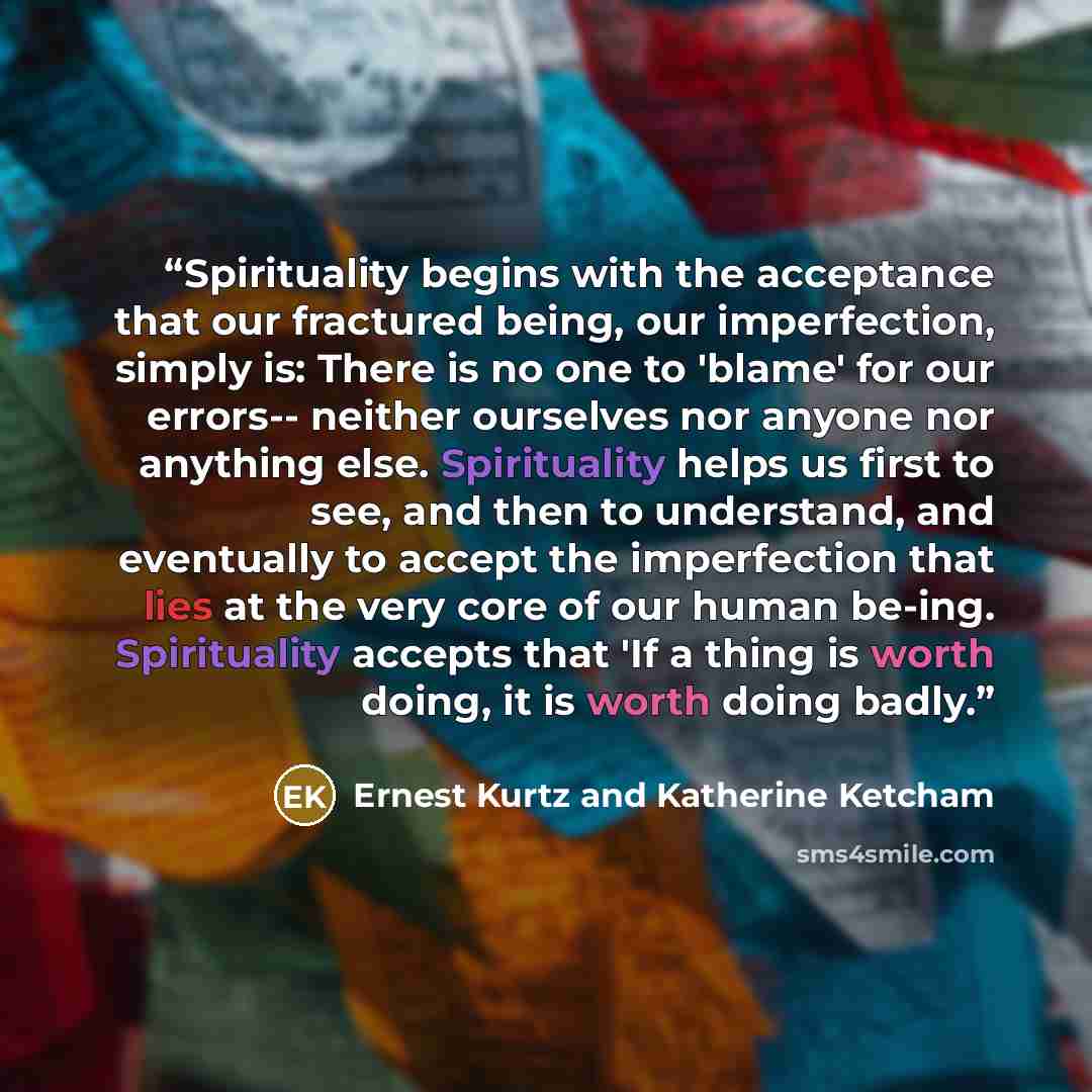 “Spirituality begins with the acceptance that our fractured being, our imperfection, simply is: There is no one to 'blame' for our errors-- neither ourselves nor anyone nor anything else. Spirituality helps us first to see, and then to understand, and eventually to accept the imperfection that lies…” quote by Ernest Kurtz and Katherine Ketcham