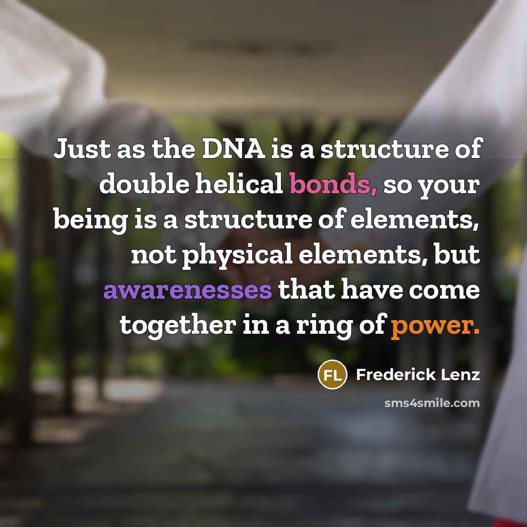 “Just as the DNA is a structure of double helical bonds, so your being is a structure of elements, not physical elements, but awarenesses that have come together in a ring of power.” quote by Frederick Lenz