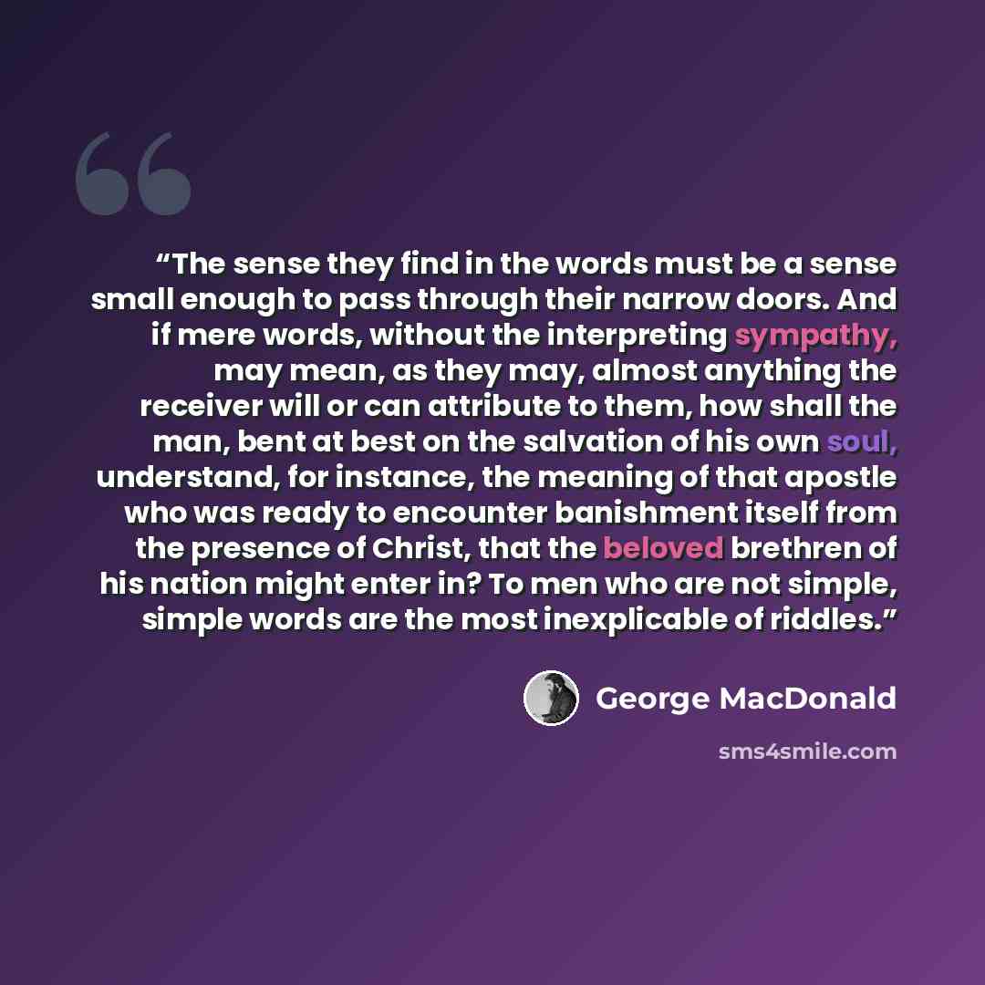 “The sense they find in the words must be a sense small enough to pass through their narrow doors. And if mere words, without the interpreting sympathy, may mean, as they may, almost anything the receiver will or can attribute to them, how shall the man, bent at best on the salvation of his own…” quote by George MacDonald