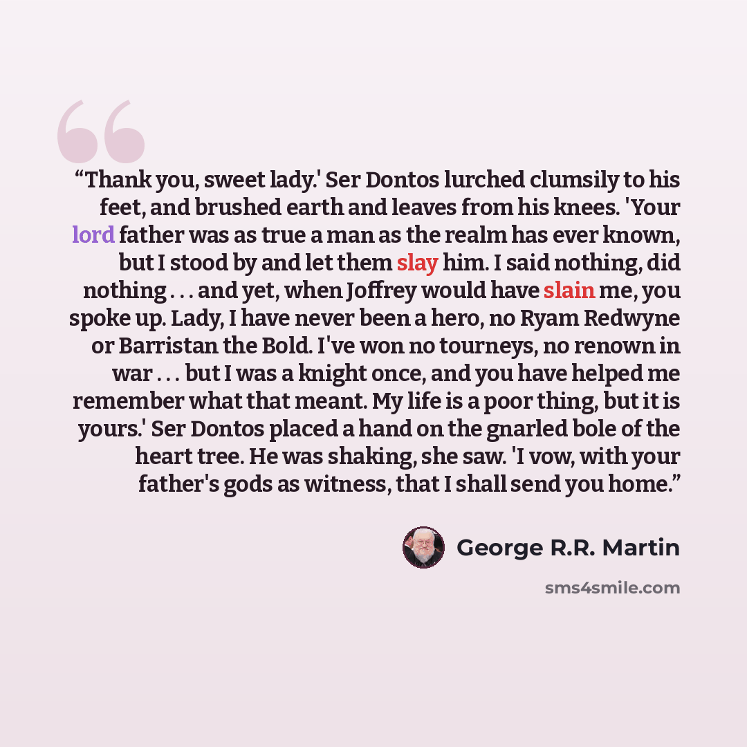 “Thank you, sweet lady.' Ser Dontos lurched clumsily to his feet, and brushed earth and leaves from his knees. 'Your lord father was as true a man as the realm has ever known, but I stood by and let them slay him. I said nothing, did nothing . . . and yet, when Joffrey would have slain me, you…” quote by George R.R. Martin