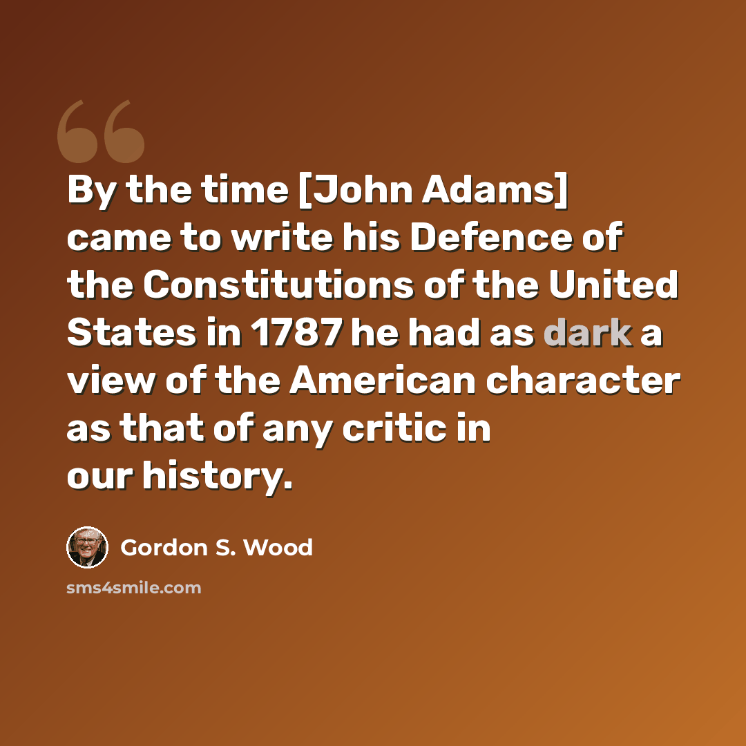 “By the time [John Adams] came to write his Defence of the Constitutions of the United States in 1787 he had as dark a view of the American character as that of any critic in our history.” quote by Gordon S. Wood
