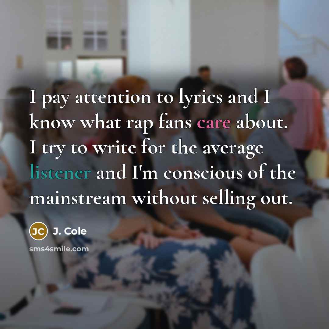 “I pay attention to lyrics and I know what rap fans care about. I try to write for the average listener and I'm conscious of the mainstream without selling out.” quote by J. Cole