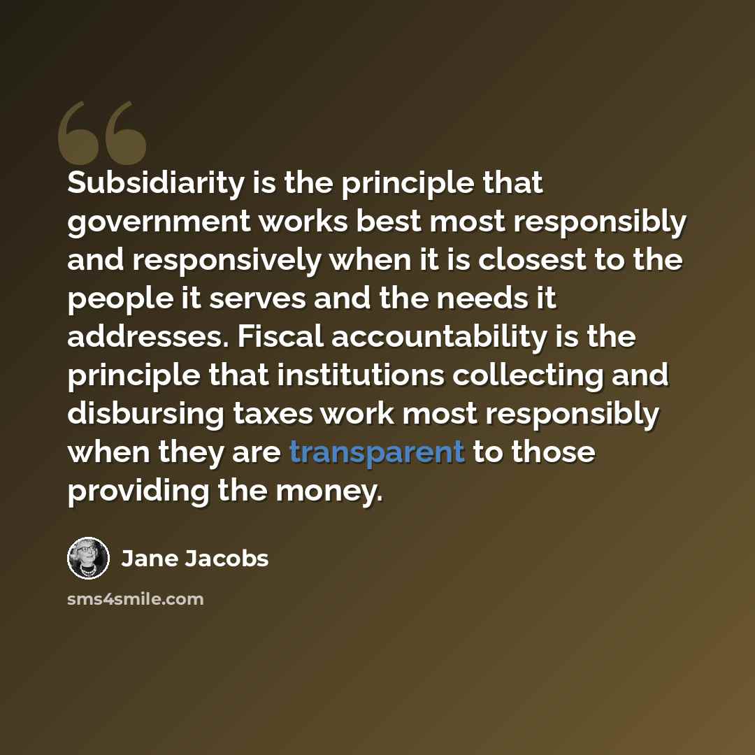 “Subsidiarity is the principle that government works best most responsibly and responsively when it is closest to the people it serves and the needs it addresses. Fiscal accountability is the principle that institutions collecting and disbursing taxes work most responsibly when they are transparent…” quote by Jane Jacobs