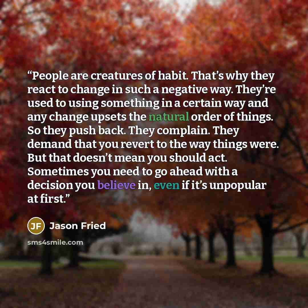 “People are creatures of habit. That’s why they react to change in such a negative way. They’re used to using something in a certain way and any change upsets the natural order of things. So they push back. They complain. They demand that you revert to the way things were. But that doesn’t mean you…” quote by Jason Fried