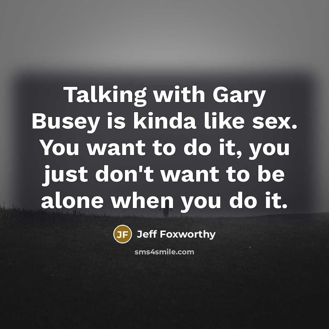 “Talking with Gary Busey is kinda like sex. You want to do it, you just don't want to be alone when you do it.” quote by Jeff Foxworthy