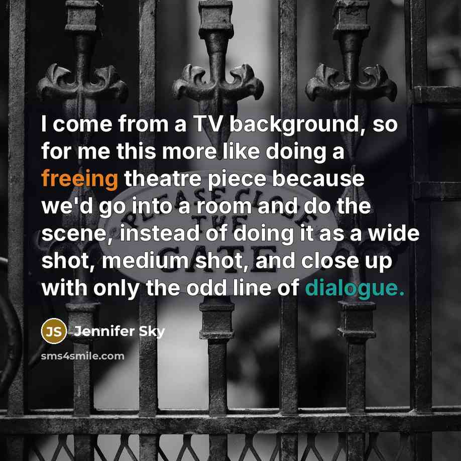 “I come from a TV background, so for me this more like doing a freeing theatre piece because we'd go into a room and do the scene, instead of doing it as a wide shot, medium shot, and close up with only the odd line of dialogue.” quote by Jennifer Sky