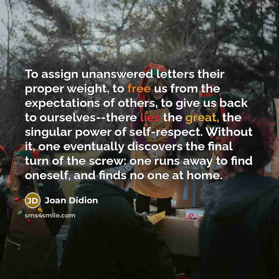 “To assign unanswered letters their proper weight, to free us from the expectations of others, to give us back to ourselves--there lies the great, the singular power of self-respect. Without it, one eventually discovers the final turn of the screw: one runs away to find oneself, and finds no one at…” quote by Joan Didion