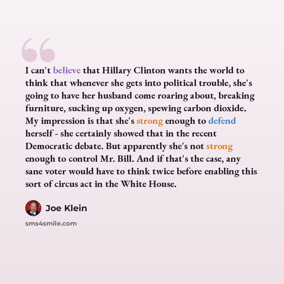 “I can't believe that Hillary Clinton wants the world to think that whenever she gets into political trouble, she's going to have her husband come roaring about, breaking furniture, sucking up oxygen, spewing carbon dioxide. My impression is that she's strong enough to defend herself - she…” quote by Joe Klein