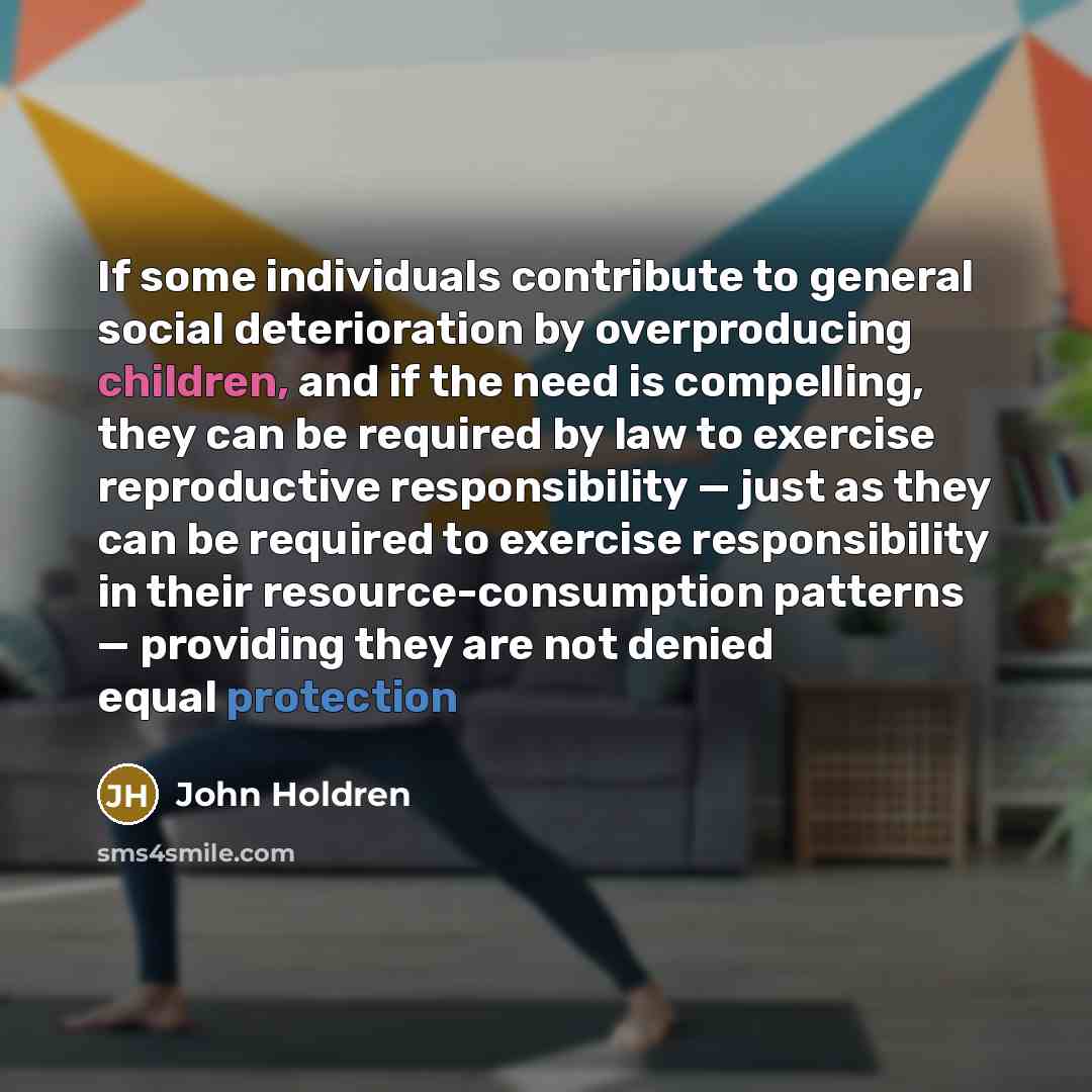“If some individuals contribute to general social deterioration by overproducing children, and if the need is compelling, they can be required by law to exercise reproductive responsibility — just as they can be required to exercise responsibility in their resource-consumption patterns — providing…” quote by John Holdren