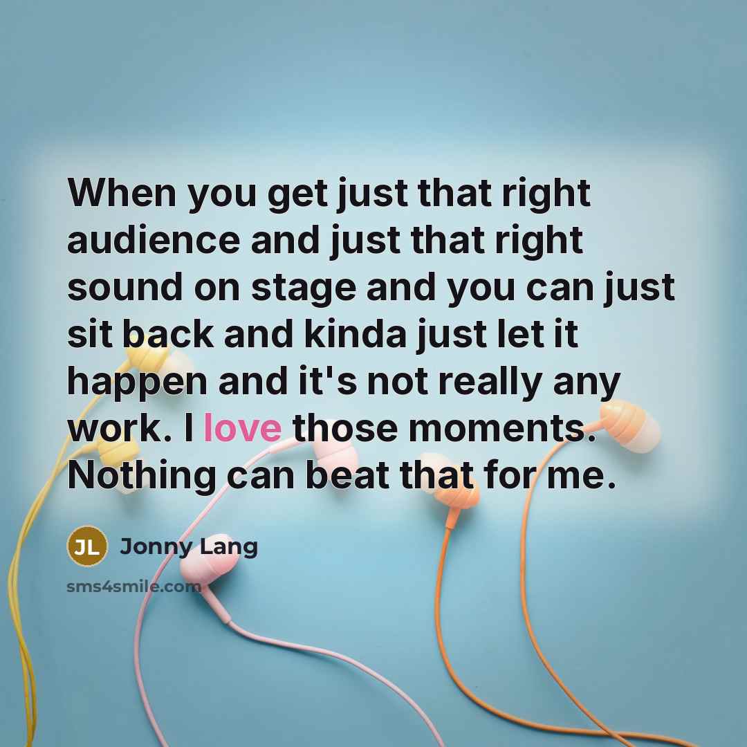 “When you get just that right audience and just that right sound on stage and you can just sit back and kinda just let it happen and it's not really any work. I love those moments. Nothing can beat that for me.” quote by Jonny Lang