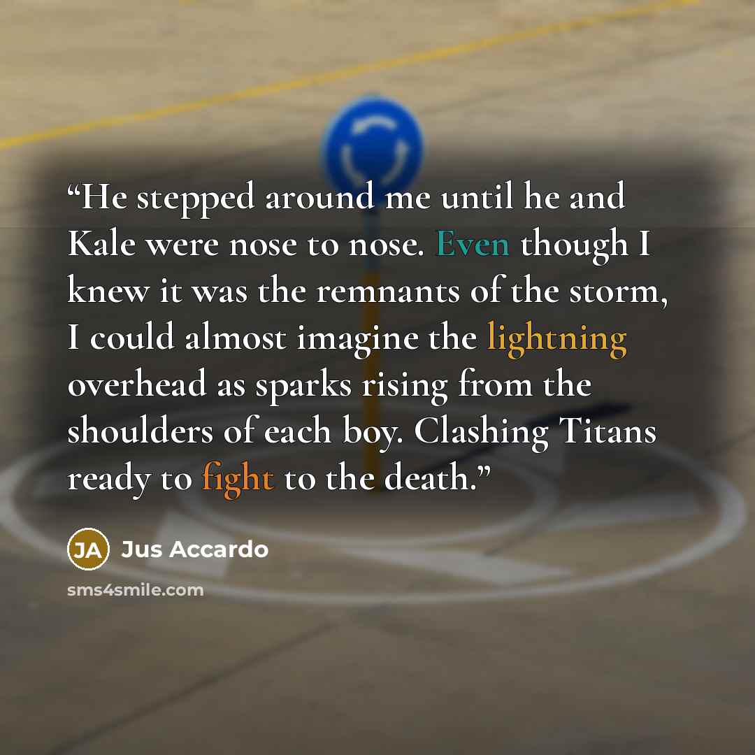 “He stepped around me until he and Kale were nose to nose. Even though I knew it was the remnants of the storm, I could almost imagine the lightning overhead as sparks rising from the shoulders of each boy. Clashing Titans ready to fight to the death.” quote by Jus Accardo