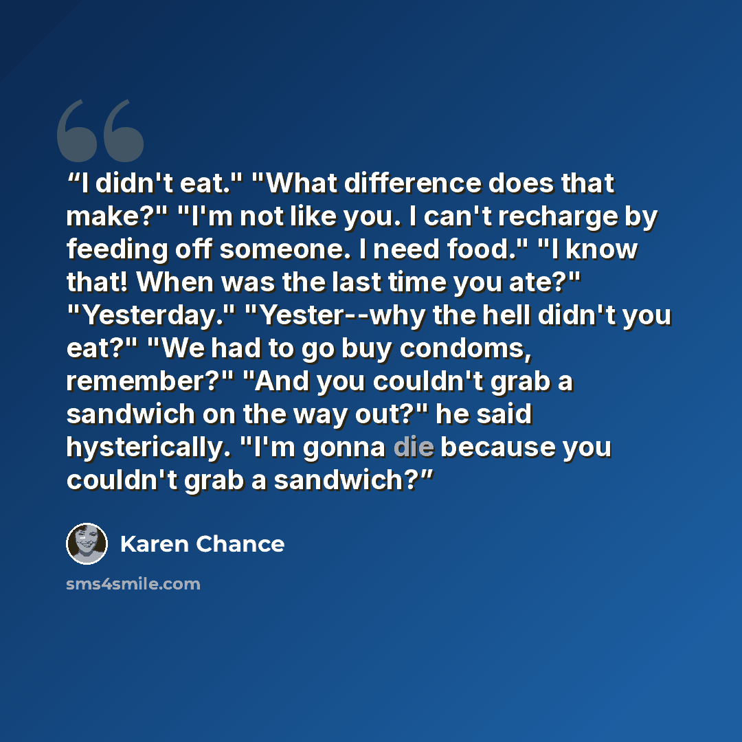 “I didn't eat." "What difference does that make?" "I'm not like you. I can't recharge by feeding off someone. I need food." "I know that! When was the last time you ate?" "Yesterday." "Yester--why the hell didn't you eat?" "We had to go buy condoms, remember?" "And you couldn't grab a sandwich on…” quote by Karen Chance
