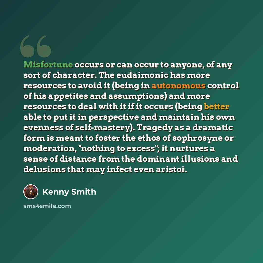 “Misfortune occurs or can occur to anyone, of any sort of character. The eudaimonic has more resources to avoid it (being in autonomous control of his appetites and assumptions) and more resources to deal with it if it occurs (being better able to put it in perspective and maintain his own evenness…” quote by Kenny Smith