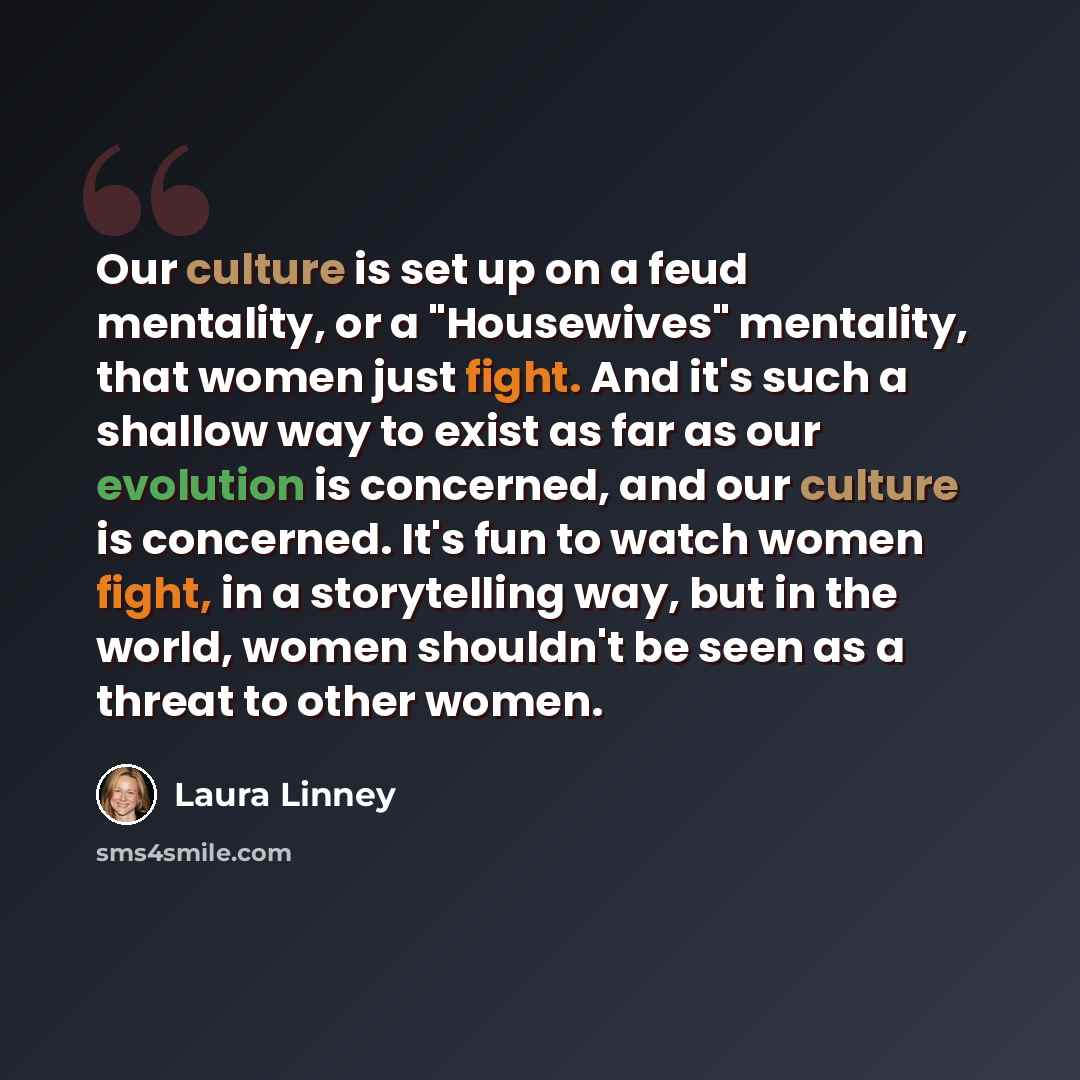 “Our culture is set up on a feud mentality, or a "Housewives" mentality, that women just fight. And it's such a shallow way to exist as far as our evolution is concerned, and our culture is concerned. It's fun to watch women fight, in a storytelling way, but in the world, women shouldn't be seen as…” quote by Laura Linney