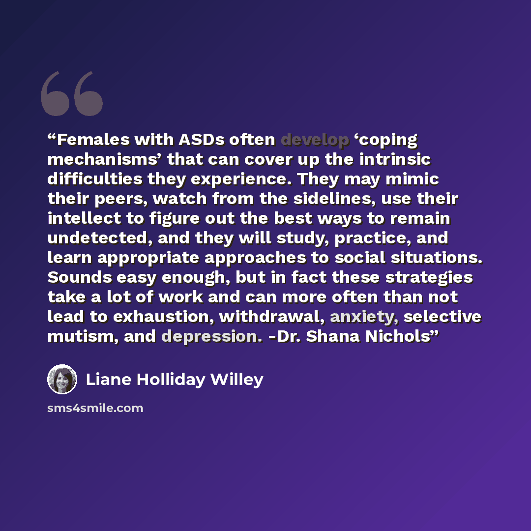 “Females with ASDs often develop ‘coping mechanisms’ that can cover up the intrinsic difficulties they experience. They may mimic their peers, watch from the sidelines, use their intellect to figure out the best ways to remain undetected, and they will study, practice, and learn appropriate…” quote by Liane Holliday Willey