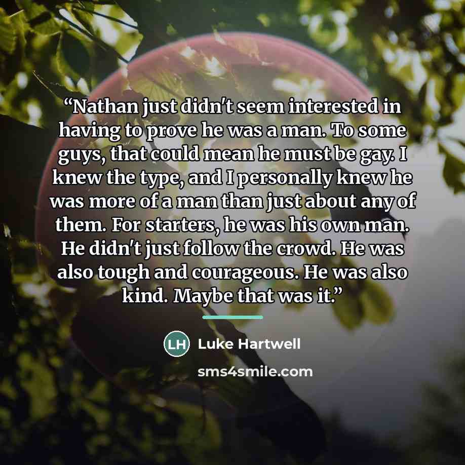 “Nathan just didn't seem interested in having to prove he was a man. To some guys, that could mean he must be gay. I knew the type, and I personally knew he was more of a man than just about any of them. For starters, he was his own man. He didn't just follow the crowd. He was also tough and…” quote by Luke Hartwell