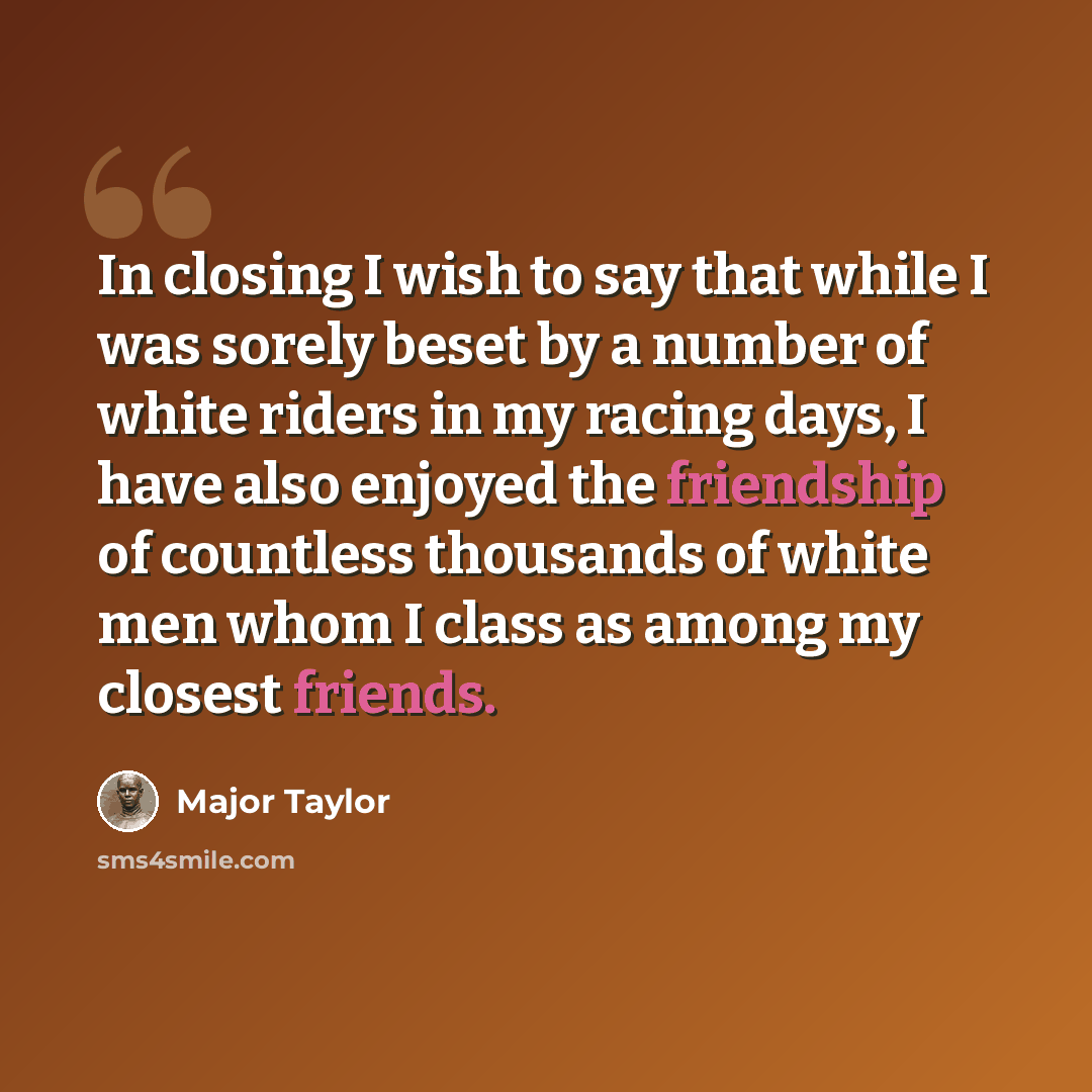 “In closing I wish to say that while I was sorely beset by a number of white riders in my racing days, I have also enjoyed the friendship of countless thousands of white men whom I class as among my closest friends.” quote by Major Taylor