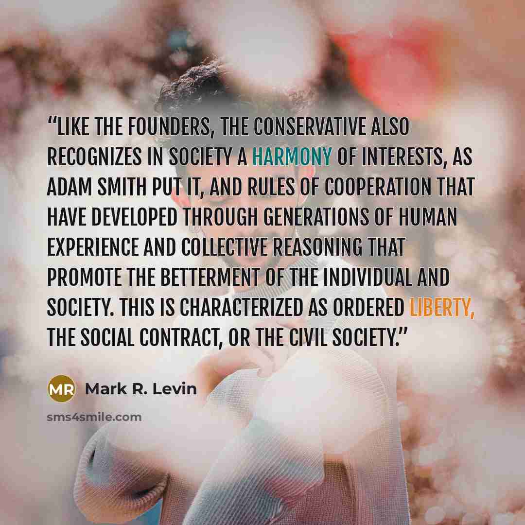 “Like the Founders, the Conservative also recognizes in society a harmony of interests, as Adam Smith put it, and rules of cooperation that have developed through generations of human experience and collective reasoning that promote the betterment of the individual and society. This is…” quote by Mark R. Levin