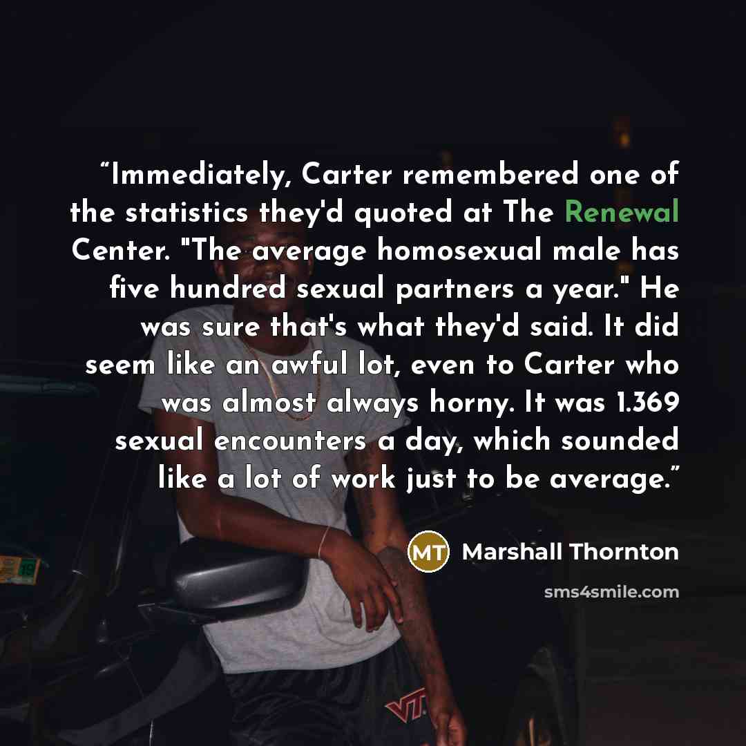 “Immediately, Carter remembered one of the statistics they'd quoted at The Renewal Center. "The average homosexual male has five hundred sexual partners a year." He was sure that's what they'd said. It did seem like an awful lot, even to Carter who was almost always horny. It was 1.369 sexual…” quote by Marshall Thornton
