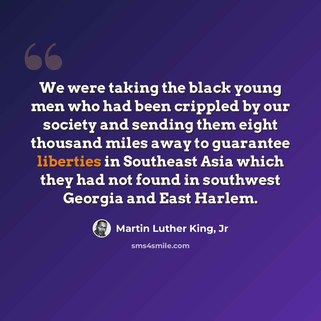 “We were taking the black young men who had been crippled by our society and sending them eight thousand miles away to guarantee liberties in Southeast Asia which they had not found in southwest Georgia and East Harlem.” quote by Martin Luther King, Jr