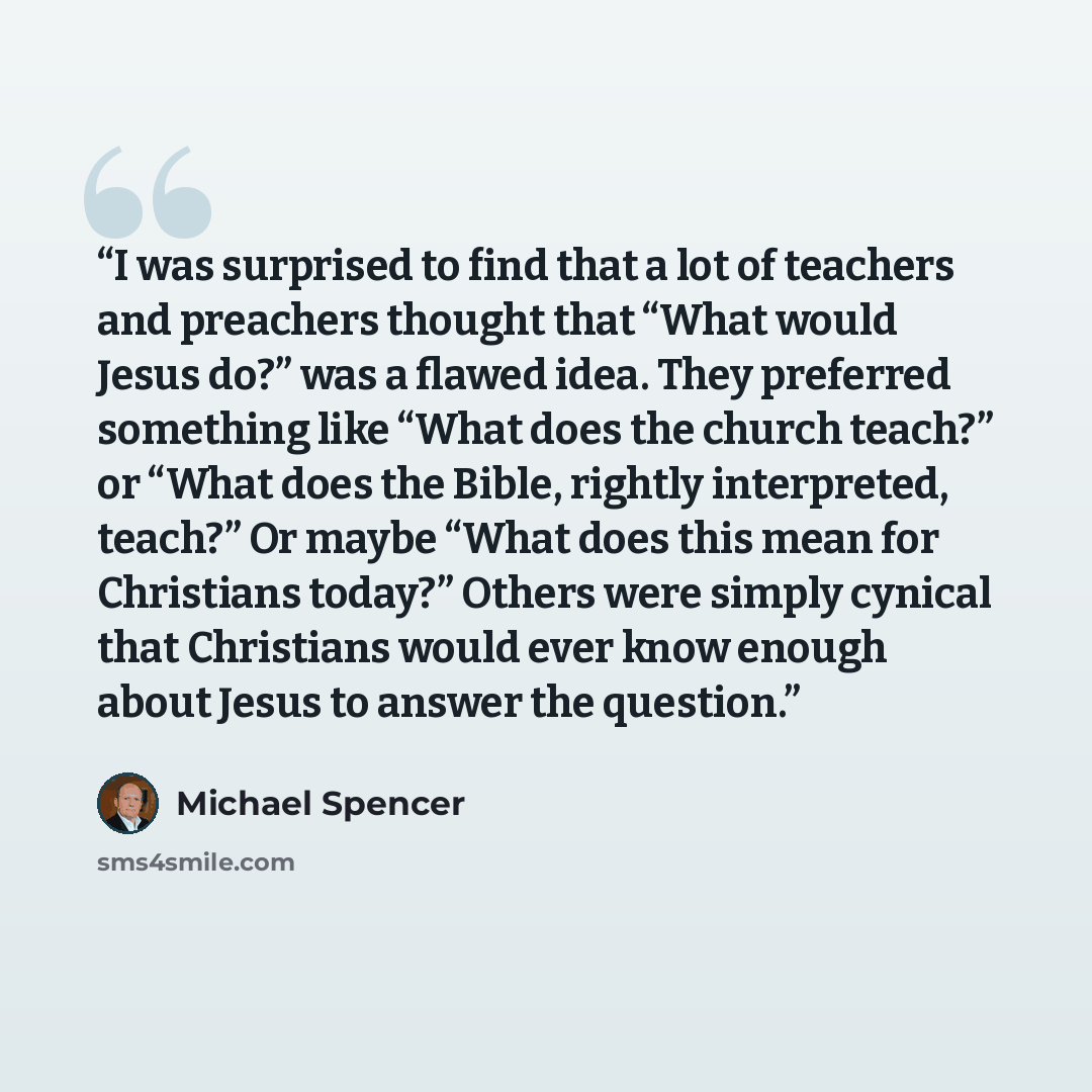 “I was surprised to find that a lot of teachers and preachers thought that “What would Jesus do?” was a flawed idea. They preferred something like “What does the church teach?” or “What does the Bible, rightly interpreted, teach?” Or maybe “What does this mean for Christians today?” Others were…” quote by Michael Spencer