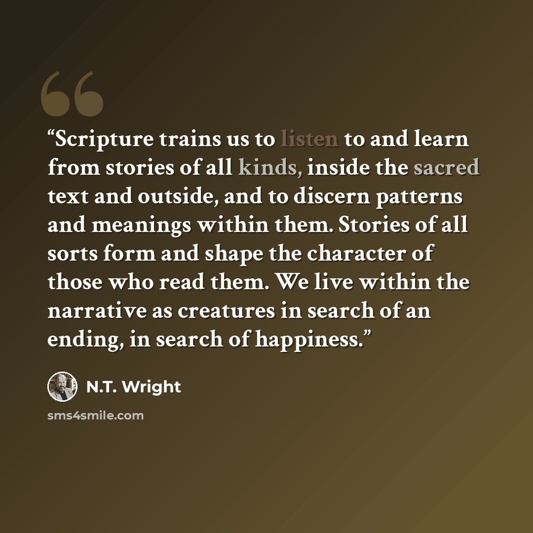 “Scripture trains us to listen to and learn from stories of all kinds, inside the sacred text and outside, and to discern patterns and meanings within them. Stories of all sorts form and shape the character of those who read them. We live within the narrative as creatures in search of an ending, in…” quote by N.T. Wright
