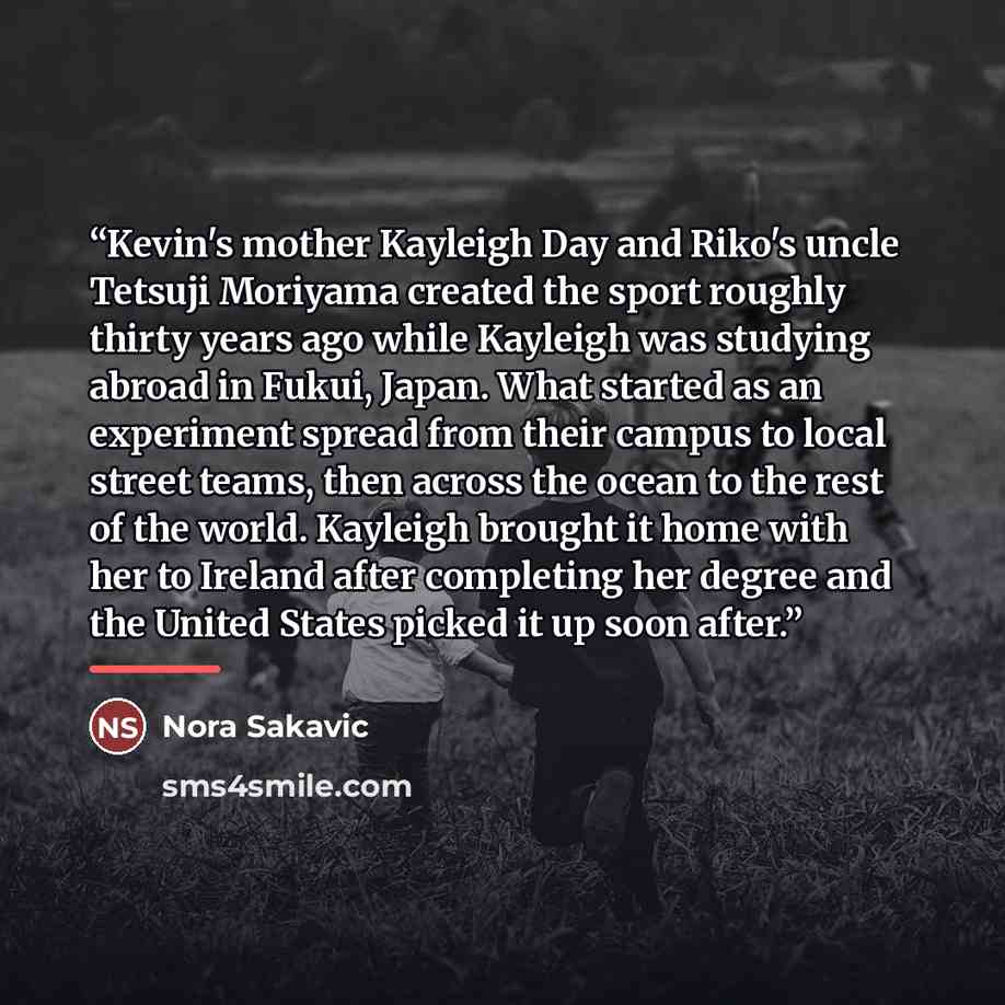 “Kevin's mother Kayleigh Day and Riko's uncle Tetsuji Moriyama created the sport roughly thirty years ago while Kayleigh was studying abroad in Fukui, Japan. What started as an experiment spread from their campus to local street teams, then across the ocean to the rest of the world. Kayleigh…” quote by Nora Sakavic