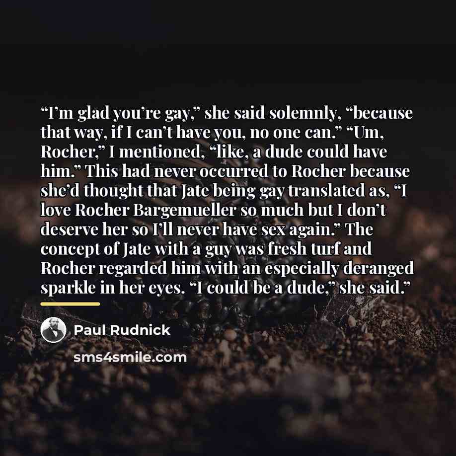 “I’m glad you’re gay,” she said solemnly, “because that way, if I can’t have you, no one can.” “Um, Rocher,” I mentioned, “like, a dude could have him.” This had never occurred to Rocher because she’d thought that Jate being gay translated as, “I love Rocher Bargemueller so much but I don’t deserve…” quote by Paul Rudnick