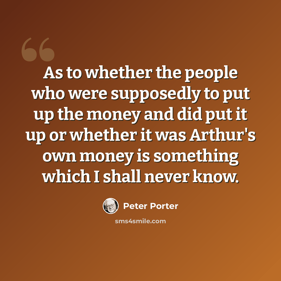 “As to whether the people who were supposedly to put up the money and did put it up or whether it was Arthur's own money is something which I shall never know.” quote by Peter Porter