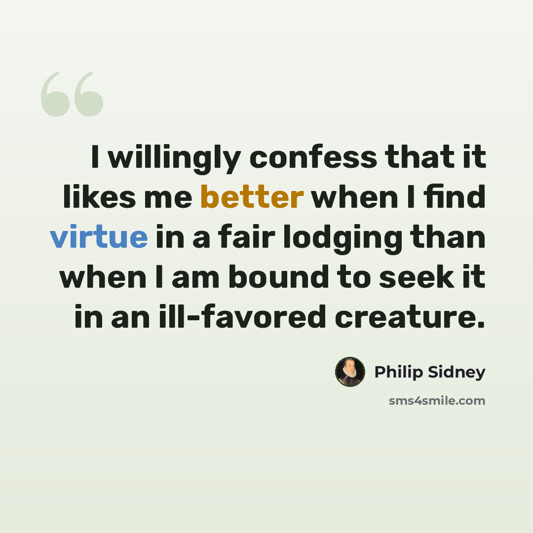 “I willingly confess that it likes me better when I find virtue in a fair lodging than when I am bound to seek it in an ill-favored creature.” quote by Philip Sidney