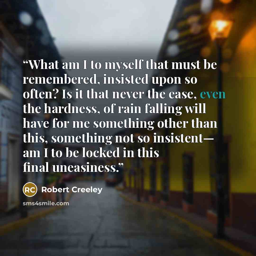 “What am I to myself that must be remembered, insisted upon so often? Is it that never the ease, even the hardness, of rain falling will have for me something other than this, something not so insistent— am I to be locked in this final uneasiness.” quote by Robert Creeley