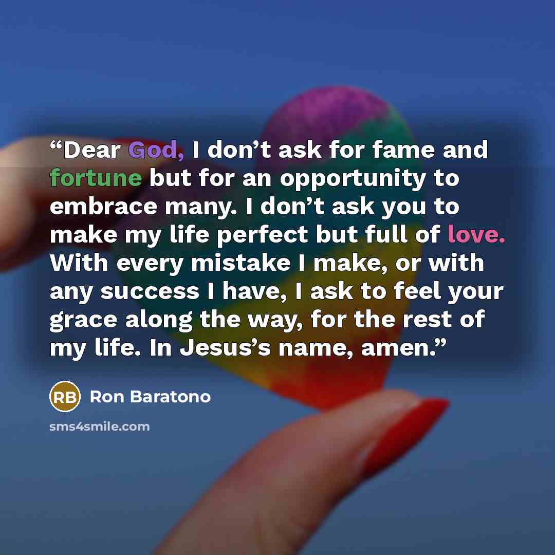 “Dear God, I don’t ask for fame and fortune but for an opportunity to embrace many. I don’t ask you to make my life perfect but full of love. With every mistake I make, or with any success I have, I ask to feel your grace along the way, for the rest of my life. In Jesus’s name, amen.” quote by Ron Baratono