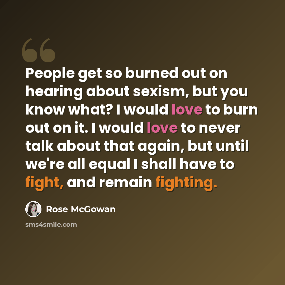 “People get so burned out on hearing about sexism, but you know what? I would love to burn out on it. I would love to never talk about that again, but until we're all equal I shall have to fight, and remain fighting.” quote by Rose McGowan
