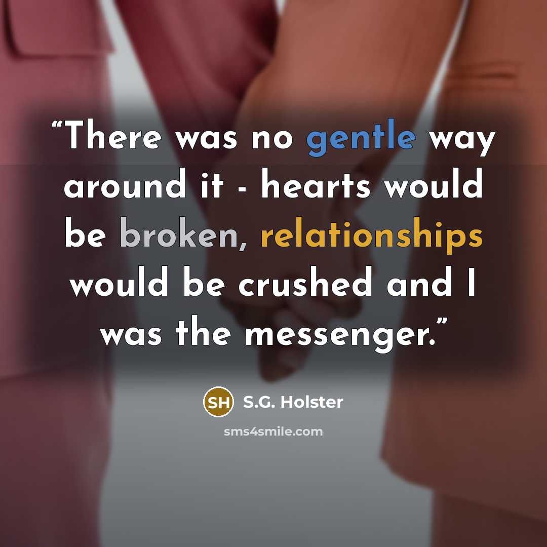 “There was no gentle way around it - hearts would be broken, relationships would be crushed and I was the messenger.” quote by S.G. Holster