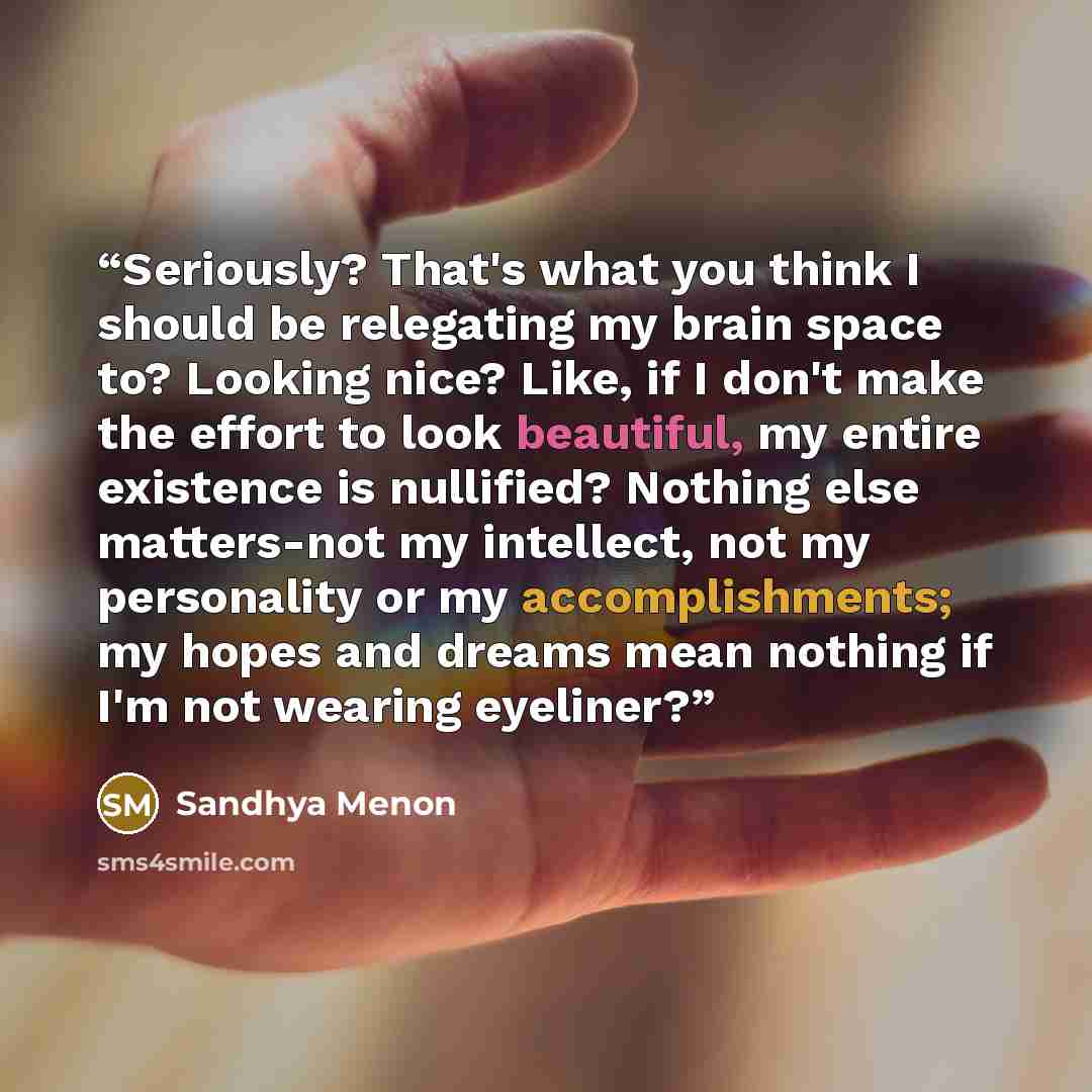 “Seriously? That's what you think I should be relegating my brain space to? Looking nice? Like, if I don't make the effort to look beautiful, my entire existence is nullified? Nothing else matters-not my intellect, not my personality or my accomplishments; my hopes and dreams mean nothing if I'm…” quote by Sandhya Menon