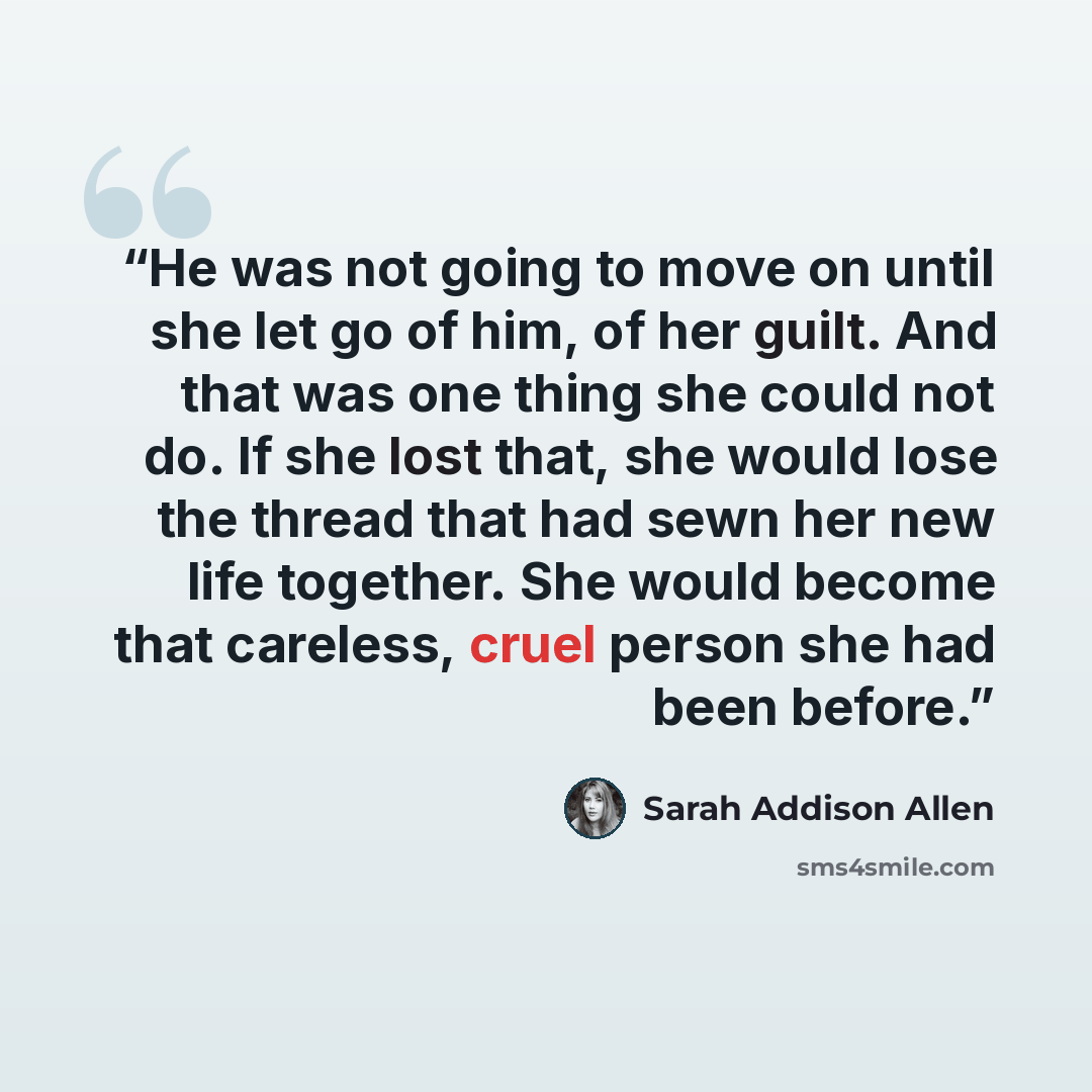 “He was not going to move on until she let go of him, of her guilt. And that was one thing she could not do. If she lost that, she would lose the thread that had sewn her new life together. She would become that careless, cruel person she had been before.” quote by Sarah Addison Allen