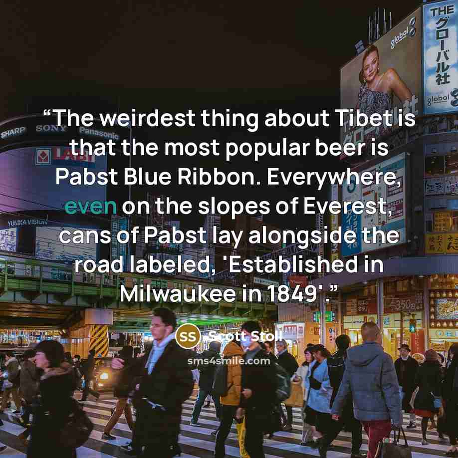 “The weirdest thing about Tibet is that the most popular beer is Pabst Blue Ribbon. Everywhere, even on the slopes of Everest, cans of Pabst lay alongside the road labeled, 'Established in Milwaukee in 1849'.” quote by Scott Stoll
