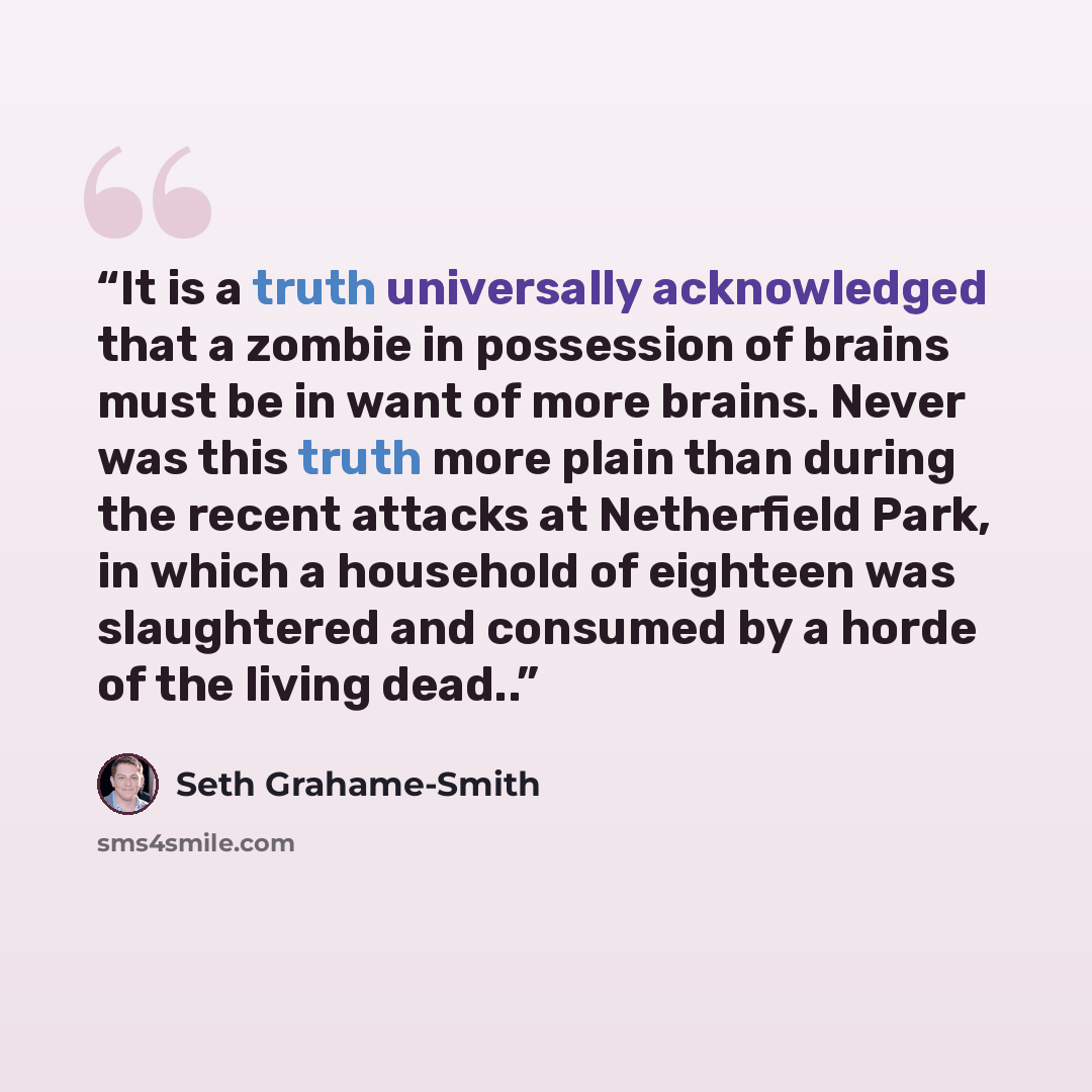 “It is a truth universally acknowledged that a zombie in possession of brains must be in want of more brains. Never was this truth more plain than during the recent attacks at Netherfield Park, in which a household of eighteen was slaughtered and consumed by a horde of the living dead..” quote by Seth Grahame-Smith