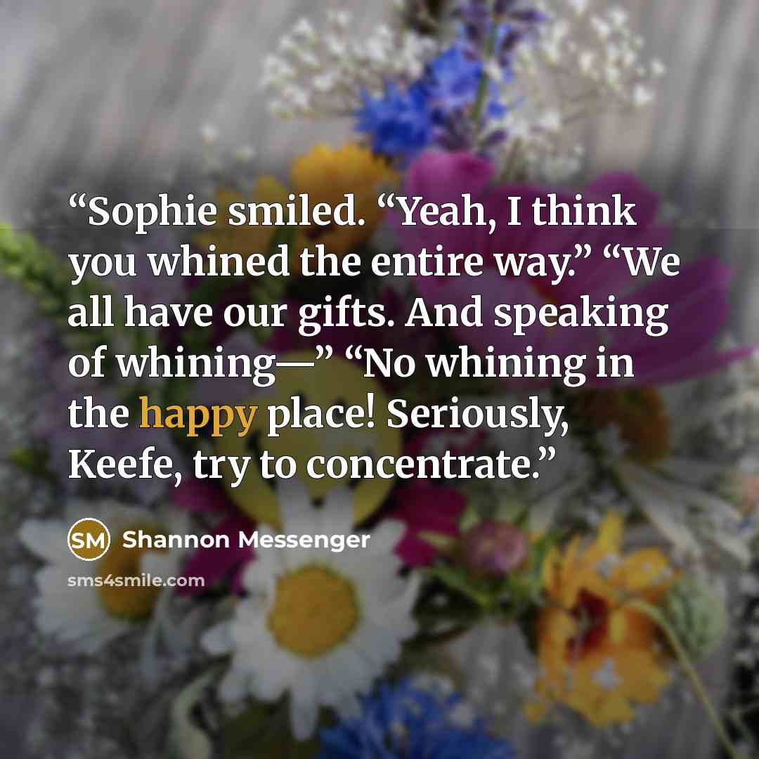 “Sophie smiled. “Yeah, I think you whined the entire way.” “We all have our gifts. And speaking of whining—” “No whining in the happy place! Seriously, Keefe, try to concentrate.” quote by Shannon Messenger