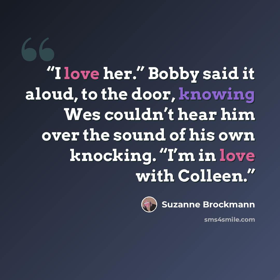 “I love her.” Bobby said it aloud, to the door, knowing Wes couldn’t hear him over the sound of his own knocking. “I’m in love with Colleen.” quote by Suzanne Brockmann