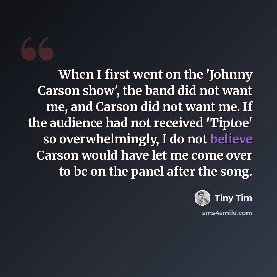 “When I first went on the 'Johnny Carson show', the band did not want me, and Carson did not want me. If the audience had not received 'Tiptoe' so overwhelmingly, I do not believe Carson would have let me come over to be on the panel after the song.” quote by Tiny Tim
