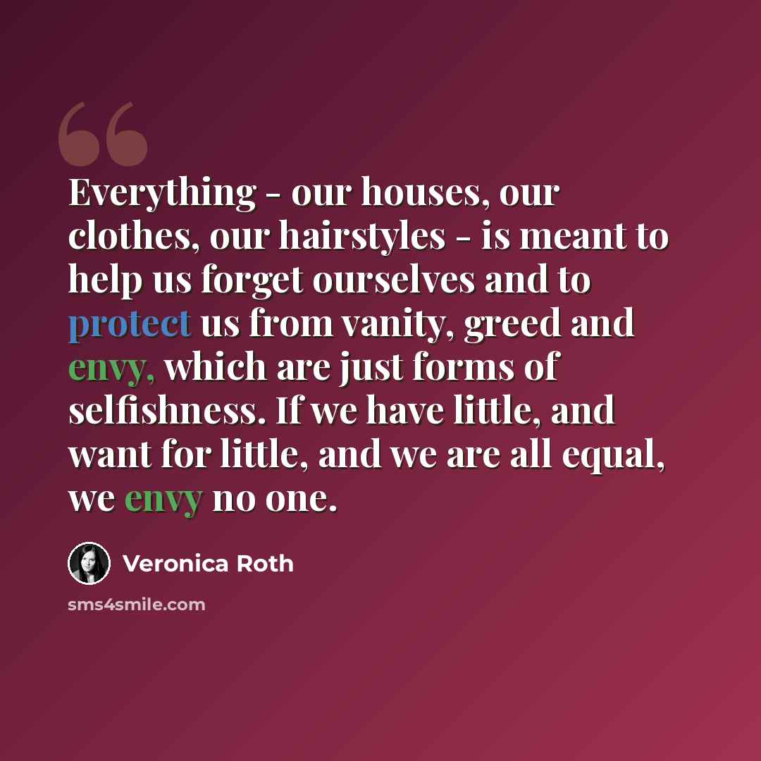 “Everything - our houses, our clothes, our hairstyles - is meant to help us forget ourselves and to protect us from vanity, greed and envy, which are just forms of selfishness. If we have little, and want for little, and we are all equal, we envy no one.” quote by Veronica Roth
