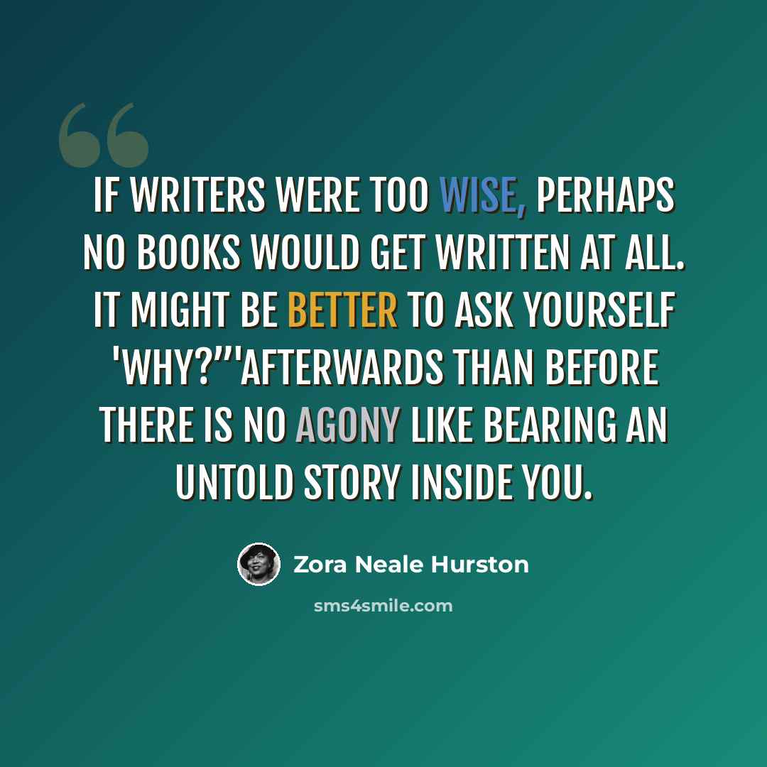 “If writers were too wise, perhaps no books would get written at all. It might be better to ask yourself 'Why?”'afterwards than before There is no agony like bearing an untold story inside you.” quote by Zora Neale Hurston