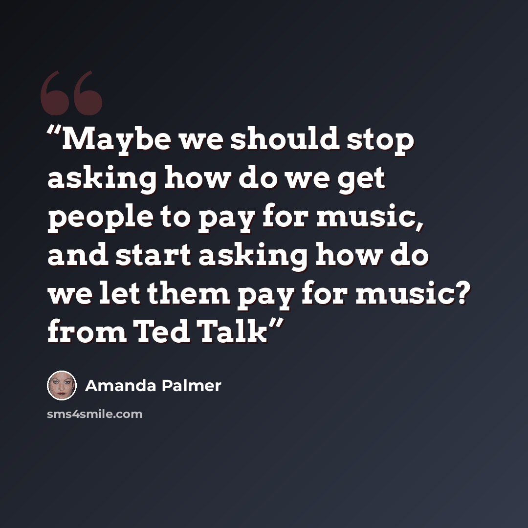 “Maybe we should stop asking how do we get people to pay for music, and start asking how do we let them pay for music? from Ted Talk” quote by Amanda Palmer
