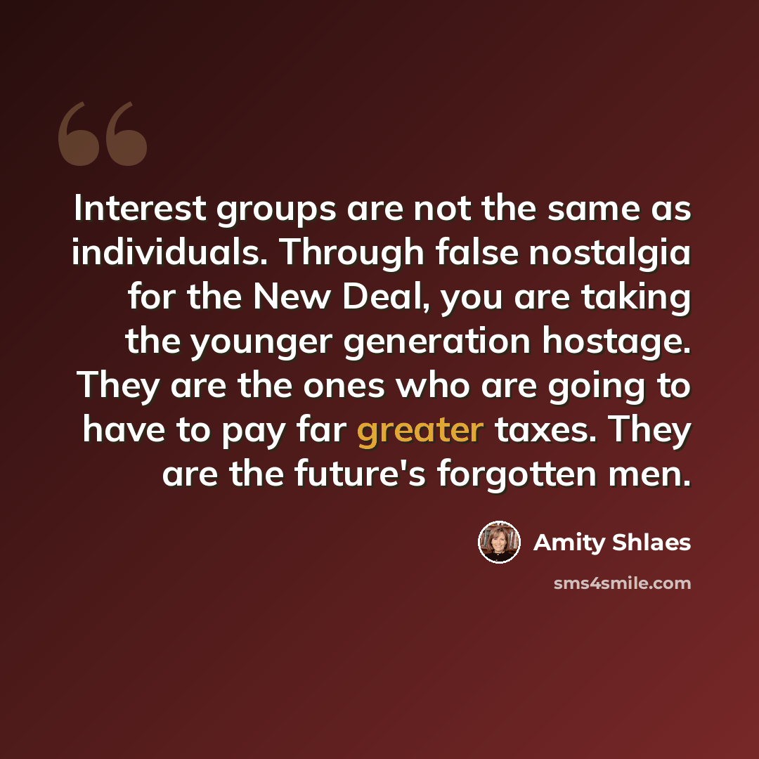 “Interest groups are not the same as individuals. Through false nostalgia for the New Deal, you are taking the younger generation hostage. They are the ones who are going to have to pay far greater taxes. They are the future's forgotten men.” quote by Amity Shlaes